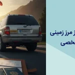 راهنمای جامع عبور از مرز زمینی با خودروی سواری شخصی